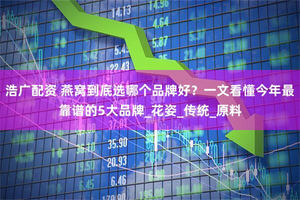 浩广配资 燕窝到底选哪个品牌好？一文看懂今年最靠谱的5大品牌_花姿_传统_原料