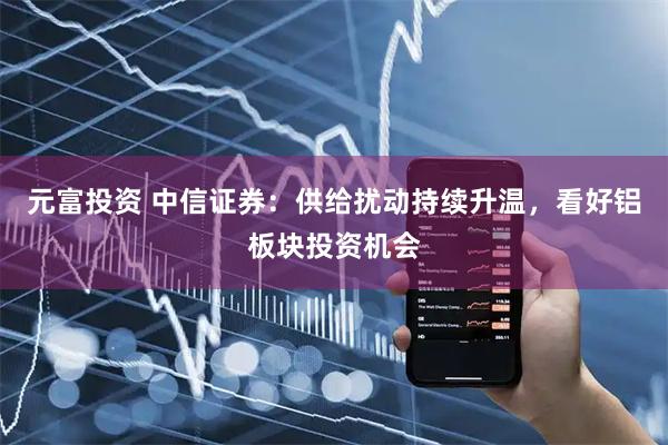 元富投资 中信证券:供给扰动持续升温,看好铝板块投资机会