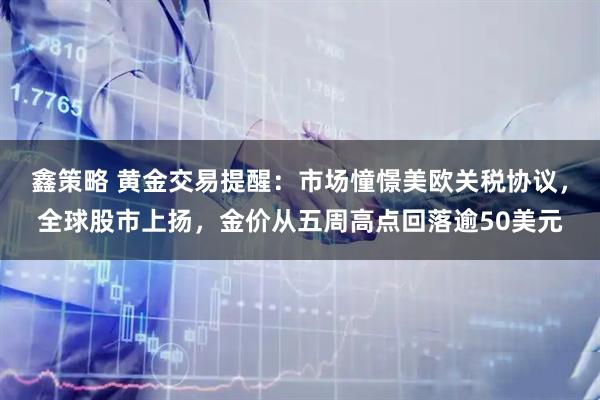 鑫策略 黄金交易提醒：市场憧憬美欧关税协议，全球股市上扬，金价从五周高点回落逾50美元
