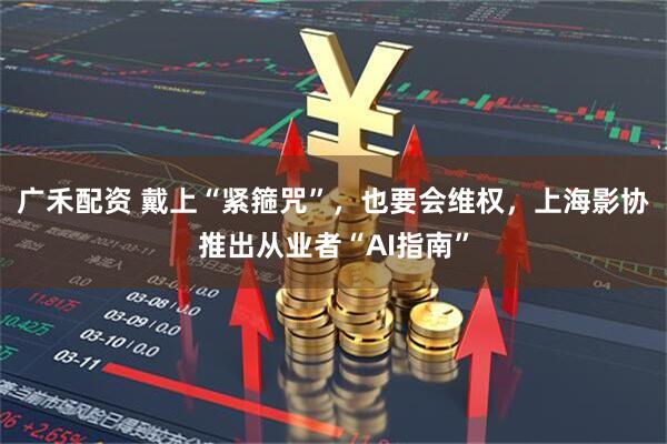 广禾配资 戴上“紧箍咒”,也要会维权,上海影协推出从业者“AI指南”