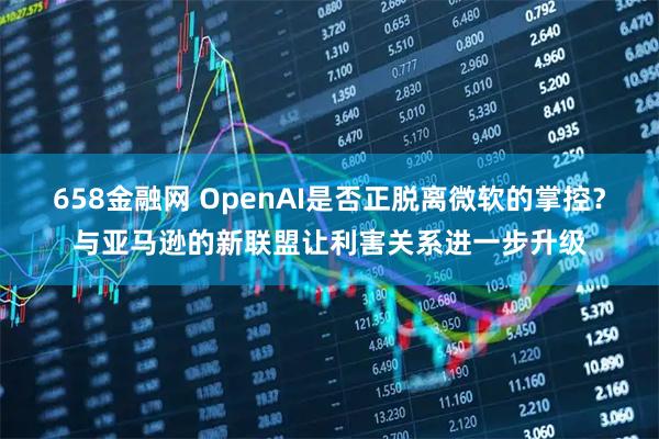 658金融网 OpenAI是否正脱离微软的掌控？与亚马逊的新联盟让利害关系进一步升级