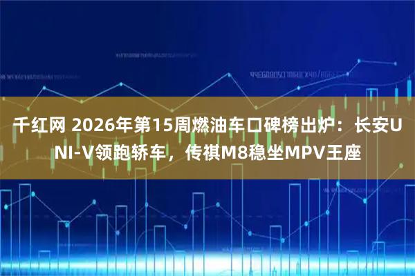 千红网 2026年第15周燃油车口碑榜出炉：长安UNI-V领跑轿车，传祺M8稳坐MPV王座